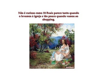 Não é curioso como 10 Reais parece tanto quando o levamos à igreja e tão pouco quando vamos ao shopping. 
