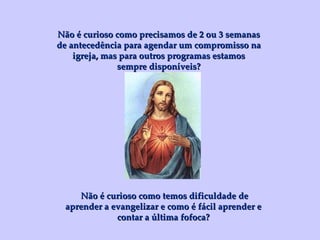 Não é curioso como precisamos de 2 ou 3 semanas de antecedência para agendar um compromisso na igreja, mas para outros programas estamos sempre disponíveis? Não é curioso como temos dificuldade de aprender a evangelizar e como é fácil aprender e contar a última fofoca? 
