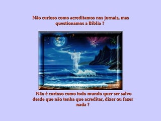 Não curioso como acreditamos nos jornais, mas questionamos a Bíblia ? Não é curioso como todo mundo quer ser salvo desde que não tenha que acreditar, dizer ou fazer nada ? 