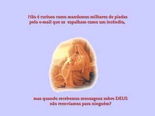 Não é curioso como mandamos milhares de piadas pelo e-mail que se  espalham como um incêndio,  mas quando recebemos mensagens sobre DEUS não reenviamos para ninguém? 