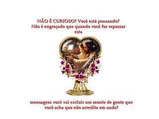 NÃO É CURIOSO?   Você está pensando? Não é engraçado que quando você for repassar esta mensagem você vai excluir um monte de gente que você acha que não acredita em nada? 