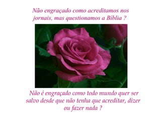 Não engraçado como acreditamos nos
  jornais, mas questionamos a Bíblia ?




 Não é engraçado como todo mundo quer ser
salvo desde que não tenha que acreditar, dizer
               ou fazer nada ?
 