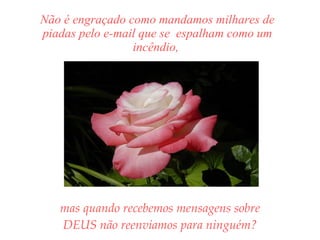 Não é engraçado como mandamos milhares de piadas pelo e-mail que se  espalham como um incêndio,  mas quando recebemos mensagens sobre DEUS não reenviamos para ninguém? 