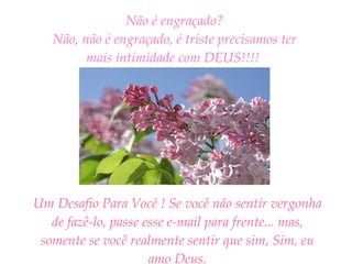 Não é engraçado? Não, não é engraçado, é triste precisamos ter mais intimidade com DEUS!!!!   Um Desafio Para Você ! Se você não sentir vergonha de fazê-lo, passe esse e-mail para frente... mas, somente se você realmente sentir que sim, Sim, eu amo Deus. 
