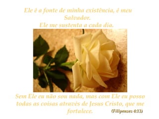 Ele é a fonte de minha existência, é meu
Salvador.
Ele me sustenta a cada dia.
Sem Ele eu não sou nada, mas com Ele eu posso
todas as coisas através de Jesus Cristo, que me
fortalece. (Filipenses 4:13)(Filipenses 4:13)
 