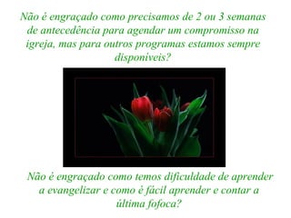Não é engraçado como precisamos de 2 ou 3 semanas
de antecedência para agendar um compromisso na
igreja, mas para outros programas estamos sempre
disponíveis?
Não é engraçado como temos dificuldade de aprender
a evangelizar e como é fácil aprender e contar a
última fofoca?
 