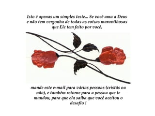 Isto é apenas um simples teste... Se você ama a DeusIsto é apenas um simples teste... Se você ama a Deus
e não tem vergonha de todas as coisas maravilhosase não tem vergonha de todas as coisas maravilhosas
que Ele tem feito por você,que Ele tem feito por você,
mande este e-mail para várias pessoas (cristãs oumande este e-mail para várias pessoas (cristãs ou
não), e também retorne para a pessoa que tenão), e também retorne para a pessoa que te
mandou, para que ela saiba que você aceitou omandou, para que ela saiba que você aceitou o
desafio !desafio !
 