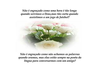 Não é engraçado como uma hora é tão longaNão é engraçado como uma hora é tão longa
quando servimos a Deus,mas tão curta quandoquando servimos a Deus,mas tão curta quando
assistimos a um jogo de futebol?assistimos a um jogo de futebol?
Não é engraçado como não achamos as palavrasNão é engraçado como não achamos as palavras
quando oramos, mas elas estão sempre na ponta daquando oramos, mas elas estão sempre na ponta da
língua para conversarmos com um amigo?língua para conversarmos com um amigo?
 