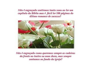 Não é engraçado sentirmos tanto sono ao ler umNão é engraçado sentirmos tanto sono ao ler um
capítulo da Bíblia mas é fácil ler 100 páginas docapítulo da Bíblia mas é fácil ler 100 páginas do
último romance de sucesso?último romance de sucesso?
Não é engraçado como queremos sempre as cadeirasNão é engraçado como queremos sempre as cadeiras
da frente no teatro ou num show, mas sempreda frente no teatro ou num show, mas sempre
sentamos no fundo da igreja?sentamos no fundo da igreja?
 