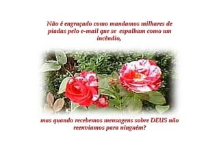 Não é engraçado como mandamos milhares deNão é engraçado como mandamos milhares de
piadas pelo e-mail que se espalham como umpiadas pelo e-mail que se espalham como um
incêndio,incêndio,
mas quando recebemos mensagens sobre DEUS nãomas quando recebemos mensagens sobre DEUS não
reenviamos para ninguém?reenviamos para ninguém?
 