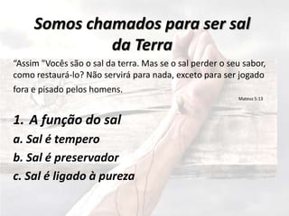 Somos chamados para ser sal
da Terra
“Assim "Vocês são o sal da terra. Mas se o sal perder o seu sabor,
como restaurá-lo? Não servirá para nada, exceto para ser jogado
fora e pisado pelos homens.
Mateus 5:13
1. A função do sal
a. Sal é tempero
b. Sal é preservador
c. Sal é ligado à pureza
 
