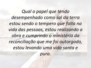 Qual o papel que tendo
desempenhado como sal da terra
estou sendo o tempero que falta na
vida das pessoas, estou realizando a
obra e cumprindo o ministério da
reconciliação que me foi outorgado,
estou levando uma vida santa e
pura.
 