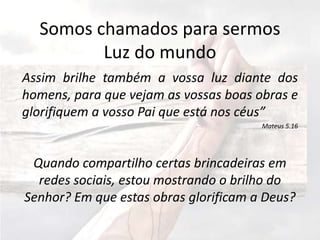 Somos chamados para sermos
Luz do mundo
Assim brilhe também a vossa luz diante dos
homens, para que vejam as vossas boas obras e
glorifiquem a vosso Pai que está nos céus”
Mateus 5.16
Quando compartilho certas brincadeiras em
redes sociais, estou mostrando o brilho do
Senhor? Em que estas obras glorificam a Deus?
 