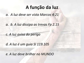 A função da luz
a. A luz deve ser vista Marcos 4:21
a. b. A luz dissipa as trevas Fp 2.15
c. A luz avisa do perigo
d. A luz é um guia Sl 119.105
e. A luz deve brilhar no MUNDO
 
