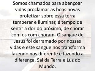 Somos chamados para abençoar
vidas proclamar as boas novas
profetizar sobre essa terra
temperar e iluminar, é tempo de
sentir a dor do próximo, de chorar
com os com choram. O sangue de
Jesus foi derramado por nossas
vidas e este sangue nos transforma
fazendo nos diferente e fazendo a
diferença, Sal da Terra e Luz do
Mundo.
 