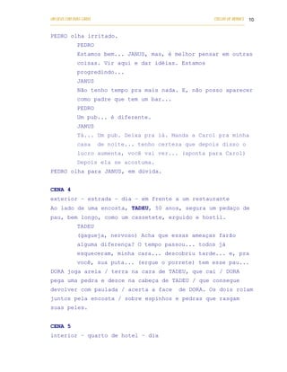 UM DEUS COM DUAS CARAS                                                       COELHO DE MORAES 10
___________________________________________________________________________________________

PEDRO olha irritado.
            PEDRO
            Estamos bem... JANUS, mas, é melhor pensar em outras
            coisas. Vir aqui e dar idéias. Estamos
            progredindo...
            JANUS
            Não tenho tempo pra mais nada. E, não posso aparecer
            como padre que tem um bar...
            PEDRO
            Um pub... é diferente.
            JANUS
            Tá... Um pub. Deixa pra lá. Manda a Carol pra minha
            casa      de noite... tenho certeza que depois disso o
            lucro aumenta, você vai ver... (aponta para Carol)
            Depois ela se acostuma.
PEDRO olha para JANUS, em dúvida.


CENA 4
exterior – estrada – dia – em frente a um restaurante
Ao lado de uma encosta, TADEU, 50 anos, segura um pedaço de
pau, bem longo, como um cassetete, erguido e hostil.
            TADEU
            (gagueja, nervoso) Acha que essas ameaças farão
            alguma diferença? O tempo passou... todos já
            esqueceram, minha cara... descobriu tarde... e, pra
            você, sua puta... (ergue o porrete) tem esse pau...
DORA joga areia / terra na cara de TADEU, que cai / DORA
pega uma pedra e desce na cabeça de TADEU / que consegue
devolver com paulada / acerta a face                        de DORA. Os dois rolam
juntos pela encosta / sobre espinhos e pedras que rasgam
suas peles.


CENA 5
interior – quarto de hotel – dia
 