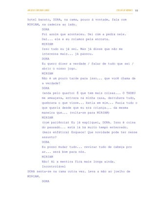 UM DEUS COM DUAS CARAS                                                       COELHO DE MORAES 11
___________________________________________________________________________________________

hotel barato, DORA, na cama, pouco à vontade, fala com
MIRIAM, na cadeira ao lado.
            DORA
            Foi assim que aconteceu. Dei com a pedra nele.
            Daí... ele e eu rolamos pela encosta.
            MIRIAM
            Isso tudo eu já sei. Mas já disse que não me
            interessa mais... já passou.
            DORA
            Eu quero dizer a verdade / falar de tudo que sei /
            abrir o nosso jogo.
            MIRIAM
            Não é um pouco tarde para isso... que você chama de
            a verdade?
            DORA
            (anda pelo quarto) É que tem mais coisas... O TADEU
            me ameaçava, entrava na minha casa, derrubava tudo,
            quebrava o que visse... batia em mim... Fazia tudo o
            que queria desde que eu era criança... da mesma
            maneira que... (volta-se para MIRIAM)
            MIRIAM
            (com paciência) Eu já expliquei, DORA. Isso é coisa
            do passado... está lá há muito tempo enterrado.
            (mais enfática) Esquece! Que novidade pode ter nesse
            assunto?
            DORA
            Eu posso mudar tudo... revirar tudo de cabeça pro
            ar... será bom para nós.
            MIRIAM
            Não! Aí a mentira fica mais longa ainda.
            Incontrolável
DORA senta-se na cama outra vez. Leva a mão ao joelho de
MIRIAM.
            DORA
 