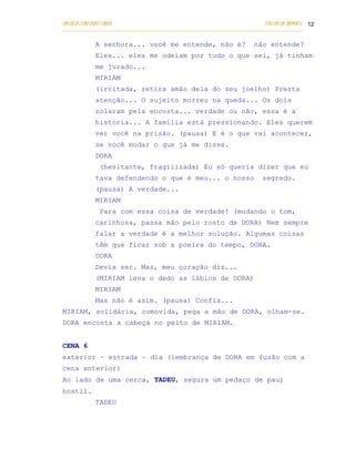 UM DEUS COM DUAS CARAS                                                       COELHO DE MORAES 12
___________________________________________________________________________________________

            A senhora... você me entende, não é?                         não entende?
            Eles... eles me odeiam por tudo o que sei, já tinham
            me jurado...
            MIRIAM
            (irritada, retira amão dela do seu joelho) Presta
            atenção... O sujeito morreu na queda... Os dois
            rolaram pela encosta... verdade ou não, essa é a
            historia... A família está pressionando. Eles querem
            ver você na prisão. (pausa) E é o que vai acontecer,
            se você mudar o que já me disse.
            DORA
              (hesitante, fragilizada) Eu só queria dizer que eu
            tava defendendo o que é meu... o nosso                          segredo.
            (pausa) A verdade...
            MIRIAM
              Para com essa coisa de verdade! (mudando o tom,
            carinhosa, passa mão pelo rosto de DORA) Nem sempre
            falar a verdade é a melhor solução. Algumas coisas
            têm que ficar sob a poeira do tempo, DORA.
            DORA
            Devia ser. Mas, meu coração diz...
            (MIRIAM leva o dedo as lábios de DORA)
            MIRIAM
            Mas não é asim. (pausa) Confia...
MIRIAM, solidária, comovida, pega a mão de DORA, olham-se.
DORA encosta a cabeça no peito de MIRIAM.


CENA 6
exterior – estrada – dia (lembrança de DORA em fusão com a
cena anterior)
Ao lado de uma cerca, TADEU, segura um pedaço de pau;
hostil.
            TADEU
 