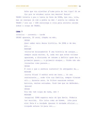 UM DEUS COM DUAS CARAS                                                       COELHO DE MORAES 13
___________________________________________________________________________________________

            Acha que vou ajoelhar p’ruma puta do teu tipo? Só se
            for pra te enrabar outra vez menina! Nunca!
TADEU levanta o pau e tasca na face de DORA, que cai, rola,
mas se reergue já com a pedra na mão / acerta na cabeça de
TADEU / ele cai / DOR escorrega e rola pela encosta caindo
sobre o corpo de TADEU.


CENA 7
interior – convento – tarde
URIAS aparece, 30 anos, chapéu na mão.
            URIAS
            Queo saber mais dessa história. De DORA e de meu
            pai...
            MIRIAM
            (volta-se bruscamente) É uma história de sangue...
            sempre causa mortes. E, cada vez que novas vítimas
            aparecem, a discussão se resume a definir quem deu o
            primeiro passo... o primerio ataque... Vocês não são
            inocentes como parece...
            URIAS
            É isso o que a senhora sustenta? Os advogados da...
            MIRIAM
            (corta Urias) O senhor está em casa... no seu
            restaurante... onde vive sua família, sempre viveram
            alí... durante anos. Os filhos nasceram nestes
            bairros, nestas estradas. Você tem que se defender.
            (pausa)
            URIAS
            Ela não tem culpa de nada, não ?
            MIRIAM
            (suspira) DORA esperou mais do que devia. Poderia
            ter morrido.          Ela lutou como um homem.                  (oha para
            ele) Esta é a verdade (pausa) A verdade oficial...
            ninguém estava lá para ver...
 