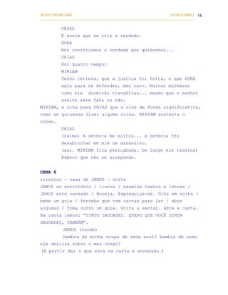 UM DEUS COM DUAS CARAS                                                       COELHO DE MORAES 14
___________________________________________________________________________________________

            URIAS
            É assim que se cria a verdade.
            DORA
            Nós construimos a verdade que quisermos...
            URIAS
            Por quanto tempo?
            MIRIAM
            Tenho certeza, que a justiça foi feita, e que DORA
            agiu para se defender, meu caro. Muitas mulheres
            como ela        dormirão tranqüilas... mesmo que o senhor
            aceite este fato ou não.
MIRIAM, e olha para URIAS que a olha de forma significativa,
como se quisesse dizer alguma coisa. MIRIAM sustenta o
olhar.
            URIAS
            (calmo) A senhora me soltou... a senhora fez
            desabrochar em mim um assassino.
            (sai. MIRIAM fica perturbada. De longe ele termina)
            Espero que não se arrependa.


CENA 8
interior - casa de JANUS – noite
JANUS no escritório / livros / examina textos e letras /
JANUS está cansado / Boceja. Espreguiça-se. Olha em volta /
bebe um gole / Percebe que tem cartas para ler / abre
algumas / Toma outro um gole. Volta a sentar. Abre a carta.
Na carta lemos: “SINTO SAUDADES. QUERO QUE VOCÊ SINTA
SAUDADES, TAMBÉM”.
             JANUS (lendo)
             Lembra da minha roupa de seda azul? Lembra de como
ela desliza sobre o meu corpo?
(A partir daí o que está na carta é encenado.)
 