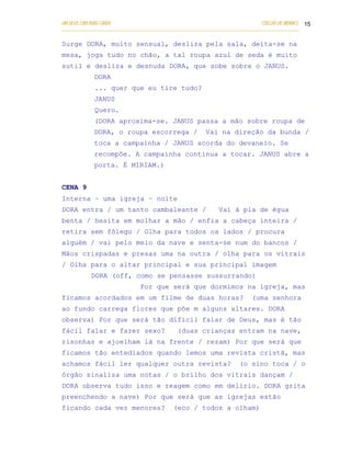 UM DEUS COM DUAS CARAS                                                       COELHO DE MORAES 15
___________________________________________________________________________________________

Surge DORA, muito sensual, desliza pela sala, deita-se na
mesa, joga tudo no chão, a tal roupa azul de seda é muito
sutil e desliza e desnuda DORA, que sobe sobre o JANUS.
            DORA
            ... quer que eu tire tudo?
            JANUS
            Quero.
            (DORA aproxima-se. JANUS passa a mão sobre roupa de
            DORA, o roupa escorrega /                  Vai na direção da bunda /
            toca a campainha / JANUS acorda do devaneio. Se
            recompõe. A campainha continua a tocar. JANUS abre a
            porta. É MIRIAM.)


CENA 9
Interna – uma igreja – noite
DORA entra / um tanto cambaleante /                         Vai à pia de égua
benta / hesita em molhar a mão / enfia a cabeça inteira /
retira sem fôlego / Olha para todos os lados / procura
alguém / vai pelo meio da nave e senta-se num do bancos /
Mãos crispadas e presas uma na outra / olha para os vitrais
/ Olha para o altar principal e sua principal imagem
           DORA (off, como se pensasse sussurrando)
                              Por que será que dormimos na igreja, mas
ficamos acordados em um filme de duas horas?                             (uma senhora
ao fundo carrega flores que põe m alguns altares. DORA
observa) Por que será tão difícil falar de Deus, mas é tão
fácil falar e fazer sexo?                   (duas crianças entram na nave,
risonhas e ajoelham lá na frente / rezam) Por que será que
ficamos tão entediados quando lemos uma revista cristã, mas
achamos fácil ler qualquer outra revista?                           (o sino toca / o
órgão sinaliza uma notas / o brilho dos vitrais dançam /
DORA observa tudo isso e reagem como em delírio. DORA grita
preenchendo a nave) Por que será que as igrejas estão
ficando cada vez menores?                  (eco / todos a olham)
 