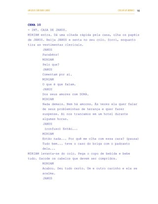 UM DEUS COM DUAS CARAS                                                       COELHO DE MORAES 16
___________________________________________________________________________________________




CENA 10
- INT. CASA DE JANUS.
MIRIAM entra. Dá uma olhada rápida pela casa, olha os papéis
de JANUS. Beija JANUS e senta no seu colo. Sorri, enquanto
tira as vestimentas clericais.
            JANUS
            Parabéns!
            MIRIAM
            Pelo que?
            JANUS
            Comentam por aí.
            MIRIAM
            O que é que falam.
            JANUS
            Dos seus amores com DORA.
            MIRIAM
            Nada demais. Nem há amores. Às vezes ela quer falar
            de seus probleminhas de herança e quer fazer
            suspense. Aí nos trancamos em um hotel durante
            algumas horas.
            JANUS
              (confuso) Então...
            MIRIAM
            Então nada... Por quê me olha com essa cara? (pausa)
            Tudo bem... teve o caso do briga com o padrasto
            dela...
MIRIAM levanta-se do colo. Pega o copo de bebida e bebe
tudo. Sacode os cabelos que devem ser compridos.
            MIRIAM
            Acabou. Deu tudo certo. Um e outro carinho e ela se
            acalma.
            JANUS
 