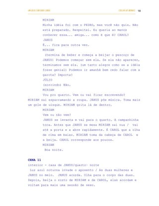 UM DEUS COM DUAS CARAS                                                       COELHO DE MORAES 18
___________________________________________________________________________________________

            MIRIAM
            Minha idéia foi com o PEDRO, mas você não quis. Não
            está preparado. Respeitei. Eu queria ao menos
            conhecer essa... amiga... como é que é? CAROL?
            JANUS
            É... fica para outra vez.
            MIRIAM
              (termina de beber e começa a beijar o pescoço de
            JANUS) Podemos começar sem ela. Se ela não aparecer,
            terminamos sem ela. (um tanto alegre como se a idéia
            fosse genial) Podemos ir amanhã bem cedo falar com a
            garota? Importa?
            JÚLIO
            (sorrindo) Não.
            MIRIAM
            Vou pro quarto. Vem ou vai ficar escrevendo?
MIRIAM sai esparramando a roupa. JANUS põe música. Toma mais
um gole de uísque. MIRIAM grita lá de dentro.
            MIRIAM
            Vem ou não vem?
            JANUS se levanta e vai para o quarto. A campanhinha
            toca. Antes que JANUS se mexa MIRIAM sai nua /                               vai
            até a porta e a abre rapidamente. É CAROL que a olha
            de cima em baixo. MIRIAM toma da cabeça de CAROL                                e
            a beija. CAROL corresponde aos poucos.
            MIRIAM
              Boa noite.


CENA 11
interior - casa de JANUS/quarto– noite
 Luz azul noturna invade o aposento / As duas mulheres e
JANUS no meio.           JANUS acorda. Olha para o corpo das duas.
Depois, beija o rosto de MIRIAM e de CAROL, elas acordam e
voltam para mais uma sessão de sexo.
 