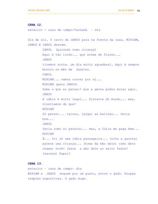 UM DEUS COM DUAS CARAS                                                       COELHO DE MORAES 19
___________________________________________________________________________________________




CENA 12.
exterior - casa de campo/fachada                      – dia


Dia de sol. O carro de JANUS para na frente da casa. MIRIAM,
JANUS E CAROL descem.
            CAROL      (pulando como criança)
            Aqui é tão lindo... que aroma de flores...
            JANUS
            tivemos sorte. um dia muito agradável. Aqui é sempre
            bonito no mês de             Janeiro.
            CAROL
            MIRIAM... vamos correr por aí...
            MIRIAM (para JANUS)
            Sabe o que eu pensei? Que a gente podia morar aqui.
            JANUS
            A idéia é muito legal... Distante do mundo... mas,
            viveríamos de que?
            MIRIAM
            Só pensei... talvez, largar as batinas... Seria
            bom...
            JANUS
            Seria como no paraíso... mas, a Cúria me paga bem...
            MIRIAM
            É... foi só uma idéia passageira... (olha a garota)
            parece uma criança... (toma da mão dele) como devo
            chamar você? (Leva              a mão dele ao seio) Padre?
            (sacana) Papai?


CENA 13.
exterior – casa de campo– dia
MIRIAM e       JANUS       seguem por um pasto, entre o gado. Roupas
simples esportivas. O gado muge.
 