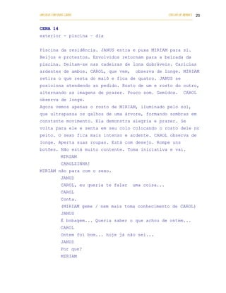 UM DEUS COM DUAS CARAS                                                       COELHO DE MORAES 20
___________________________________________________________________________________________


CENA 14
exterior - piscina – dia


Piscina da residência. JANUS entra e puxa MIRIAM para si.
Beijos e protestos. Envolvidos retornam para a beirada da
piscina. Deitam-se nas cadeiras de lona dobráveis. Carícias
ardentes de ambos. CAROL, que vem,                       observa de longe. MIRIAM
retira o que resta do maiô e fica de quatro. JANUS se
posiciona atendendo ao pedido. Rosto de um e rosto do outro,
alternando as imagens de prazer. Pouco som. Gemidos.                                  CAROL
observa de longe.
Agora vemos apenas o rosto de MIRIAM, iluminado pelo sol,
que ultrapassa os galhos de uma árvore, formando sombras em
constante movimento. Ela demonstra alegria e prazer. Se
volta para ele e senta em seu colo colocando o rosto dele no
peito. O sexo fica mais intenso e ardente. CAROL observa de
longe. Aperta suas roupas. Está com desejo. Rompe uns
botões. Não está muito contente. Toma iniciativa e vai.
            MIRIAM
            CAROLZINHA!
MIRIAM não para com o sexo.
            JANUS
            CAROL, eu queria te falar                  uma coisa...
            CAROL
            Conta.
            (MIRIAM geme / nem mais toma conhecimento de CAROL)
            JANUS
            É bobagem... Queria saber o que achou de ontem...
            CAROL
            Ontem foi bom... hoje já não sei...
            JANUS
            Por que?
            MIRIAM
 