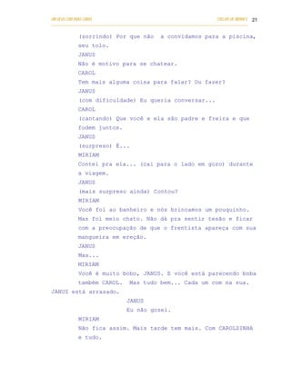 UM DEUS COM DUAS CARAS                                                       COELHO DE MORAES 21
___________________________________________________________________________________________

            (sorrindo) Por que não                a convidamos para a piscina,
            seu tolo.
            JANUS
            Não é motivo para se chatear.
            CAROL
            Tem mais alguma coisa para falar? Ou fazer?
            JANUS
            (com dificuldade) Eu queria conversar...
            CAROL
            (cantando) Que você e ela são padre e freira e que
            fodem juntos.
            JANUS
            (surpreso) É...
            MIRIAM
            Contei pra ela... (cai para o lado em gozo) durante
            a viagem.
            JANUS
            (mais surpreso ainda) Contou?
            MIRIAM
            Você foi ao banheiro e nós brincamos um pouquinho.
            Mas foi meio chato. Não dá pra sentir tesão e ficar
            com a preocupação de que o frentista apareça com sua
            mangueira em ereção.
            JANUS
            Mas...
            MIRIAM
            Você é muito bobo, JANUS. E você está parecendo boba
            também CAROL.           Mas tudo bem... Cada um com na sua.
JANUS está arrasado.
                                   JANUS
                                   Eu não gozei.
            MIRIAM
            Não fica assim. Mais tarde tem mais. Com CAROLZINHA
            e tudo.
 