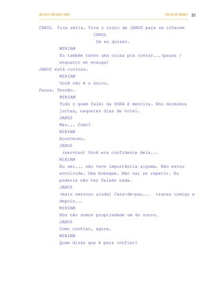 UM DEUS COM DUAS CARAS                                                       COELHO DE MORAES 22
___________________________________________________________________________________________

CAROL      fica séria. Vira o rosto de JANUS para se olharem
                                 CAROL
                                   Se eu quiser.
            MIRIAM
            Eu também tenho uma coisa pra contar...(pausa /
            enquanto se enxuga)
JANUS está curioso.
            MIRIAM
            Você não é o único.
Pausa. Tensão.
            MIRIAM
            Tudo o quem falei da DORA é mentira. Nós dormimos
            juntas, naqueles dias de hotel.
            JANUS
            Mas... Como?
            MIRIAM
            Aconteceu.
            JANUS
              (nervoso) Você era confidente dela...
            MIRIAM
            Eu sei... não teve importância alguma. Não estou
            envolvida. Uma bobagem. Não vai se repetir. Eu
            poderia não ter falado nada.
            JANUS
            (mais nervoso ainda) Cara-de-pau...                        transa comigo e
            depois...
            MIRIAM
            Nós não somos propriedade um do outro.
            JANUS
            Como confiar, agora.
            MIRIAM
            Quem disse que é para confiar?
 