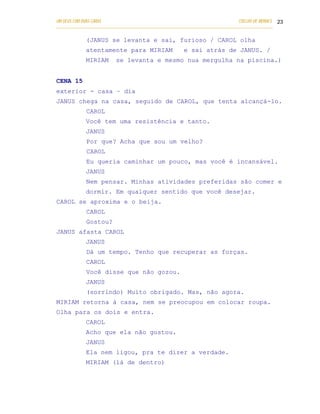 UM DEUS COM DUAS CARAS                                                       COELHO DE MORAES 23
___________________________________________________________________________________________

            (JANUS se levanta e sai, furioso / CAROL olha
            atentamente para MIRIAM                  e sai atrás de JANUS. /
            MIRIAM       se levanta e mesmo nua mergulha na piscina.)


CENA 15
exterior - casa – dia
JANUS chega na casa, seguido de CAROL, que tenta alcançá-lo.
            CAROL
            Você tem uma resistência e tanto.
            JANUS
            Por que? Acha que sou um velho?
            CAROL
            Eu queria caminhar um pouco, mas você é incansável.
            JANUS
            Nem pensar. Minhas atividades preferidas são comer e
            dormir. Em qualquer sentido que você desejar.
CAROL se aproxima e o beija.
            CAROL
            Gostou?
JANUS afasta CAROL
            JANUS
            Dá um tempo. Tenho que recuperar as forças.
            CAROL
            Você disse que não gozou.
            JANUS
            (sorrindo) Muito obrigado. Mas, não agora.
MIRIAM retorna à casa, nem se preocupou em colocar roupa.
Olha para os dois e entra.
            CAROL
            Acho que ela não gostou.
            JANUS
            Ela nem ligou, pra te dizer a verdade.
            MIRIAM (lá de dentro)
 