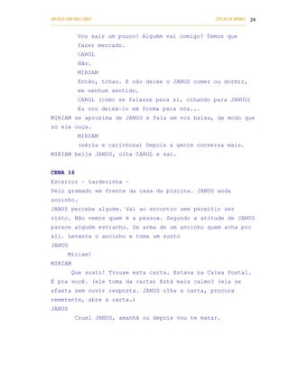 UM DEUS COM DUAS CARAS                                                       COELHO DE MORAES 24
___________________________________________________________________________________________

            Vou sair um pouco? Alguém vai comigo? Temos que
            fazer mercado.
            CAROL
            Não.
            MIRIAM
            Então, tchau. E não deixe o JANUS comer ou dormir,
            em nenhum sentido.
            CAROL (como se falasse para si, olhando para JANUS)
            Eu vou deixá-lo em forma para nós...
MIRIAM se aproxima de JANUS e fala em voz baixa, de modo que
só ele ouça.
            MIRIAM
            (séria e carinhosa) Depois a gente conversa mais.
MIRIAM beija JANUS, olha CAROL e sai.


CENA 16
Exterior – tardezinha –
Pelo gramado em frente da casa da piscina. JANUS anda
sozinho.
JANUS percebe alguém. Vai ao encontro sem permitir ser
visto. Não vemos quem é a pessoa. Segundo a atitude de JANUS
parece alguém estranho. Se arma de um ancinho quem acha por
ali. Levanta o ancinho e toma um susto
JANUS
        Miriam!
MIRIAM
         Que susto! Trouxe esta carta. Estava na Caixa Postal.
É pra você. (ele toma da carta) Está mais calmo? (ela se
afasta sem ouvir resposta. JANUS olha a carta, procura
remetente, abre a carta.)
JANUS
           Cruel JANUS, amanhã ou depois vou te matar.
 