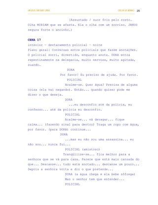 UM DEUS COM DUAS CARAS                                                       COELHO DE MORAES 25
___________________________________________________________________________________________

                                   [Assustado / suor frio pelo rosto.
Olha MIRIAM que se afasta. Ela o olha com um sorriso. JANUS
segura forte o ancinho.)


CENA 17
interior – destacamento policial – noite
Plano geral: Conversas entre policiais que fazem anotações.
O policial sorri, divertido, enquanto anota. DORA entra
repentinamente na delegacia, muito nervosa, muito agitada,
suando.
                                 DORA
                           Por favor! Eu preciso de ajuda. Por favor.
                                 POLICIAL
                               Acalme-se. Quer água? Precisa de alguma
coisa (ela vai negando). Então... quando quiser pode me
dizer o que deseja.
                               DORA
                                   ...eu desconfio até da polícia, eu
confesso... até da polícia eu desconfio.
                               POLICIAL
                               Acalme-se... vá devagar... fique
calma... (fazendo sinal para dentro) Traga um copo com água,
por favor. (para DORA) continue...
                           DORA
                               ...mas eu não sou uma assassina... eu
não sou... nunca fui...
                               POLICIAL (amistoso)
                              Tranqüilize-se... fica melhor para a
senhora que se vá para casa. Parece que está mais cansada do
que... Descanse... tudo está anotado... descanse um pouco...
Depois a senhora volta e diz o que pretende...
                               DORA (a água chega e ela bebe sôfrega)
                               Mas o senhor tem que entender...
                               POLICIAL
 