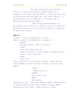 UM DEUS COM DUAS CARAS                                                       COELHO DE MORAES 26
___________________________________________________________________________________________

                               Não faça caso dessas peças de mau
gosto... às vezes aplicam trote durante meses, nas
pessoas... não pode se deixar abater... isso deve ser coisa
de algum de pessoas que nada têm o que fazer. Depois... a
senhora passou por um julgamento... é natural que os
descontentes queriam se vingar...
                                 [DORA reflete profundamente, mas
desvairada, sai. O policial a observa, ela sai e continua a
escrever, divertido na sua escrita, balançando a cabeça de
um lado para o outro)


CENA 18
interior - casa de campo/quarto – noite
JANUS na cama, lê. MIRIAM entra / babydoll /.
            MIRIAM
            Excelente banho. CAROL foi dormir?
            JANUS
            (seco, sem olhar) Não sei.
            CAROL entra atrás, roupas exíguas / preparada para
            dormir / traz um pacote
            CAROL
            Estou aqui.
(Carol senta-se na cama num pulo juvenil. Joga o pacote
sobre MIRIAM que abre o pacote e examina o conteúdo (não
vemos).
                                   CAROL
                                   Comprei para nós.
                                 MIRIAM
                                 Isso custou caro?
                                 CAROL
                                 Não importa.
JANUS para de ler / olha para MIRIAM E CAROL. MIRIAM retira
da caixa um pênis de borracha. MIRIAM olha para JANUS /
disfarça que está lendo.                 JANUS levanta os olhos.
 