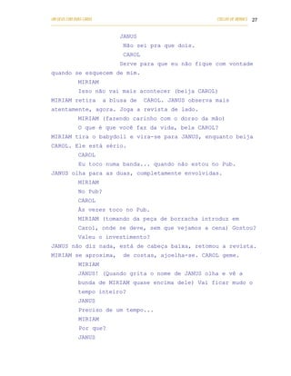 UM DEUS COM DUAS CARAS                                                       COELHO DE MORAES 27
___________________________________________________________________________________________

                               JANUS
                                 Não sei pra que dois.
                                 CAROL
                               Serve para que eu não fique com vontade
quando se esquecem de mim.
            MIRIAM
            Isso não vai mais acontecer (beija CAROL)
MIRIAM retira          a blusa de          CAROL. JANUS observa mais
atentamente, agora. Joga a revista de lado.
            MIRIAM (fazendo carinho com o dorso da mão)
            O que é que você faz da vida, bela CAROL?
MIRIAM tira o babydoll e vira-se para JANUS, enquanto beija
CAROL. Ele está sério.
            CAROL
            Eu toco numa banda... quando não estou no Pub.
JANUS olha para as duas, completamente envolvidas.
            MIRIAM
            No Pub?
            CAROL
            Às vezes toco no Pub.
            MIRIAM (tomando da peça de borracha introduz em
            Carol, onde se deve, sem que vejamos a cena) Gostou?
            Valeu o investimento?
JANUS não diz nada, está de cabeça baixa, retomou a revista.
MIRIAM se aproxima,              de costas, ajoelha-se. CAROL geme.
            MIRIAM
            JANUS! (Quando grita o nome de JANUS olha e vê a
            bunda de MIRIAM quase encima dele) Vai ficar mudo o
            tempo inteiro?
            JANUS
            Preciso de um tempo...
            MIRIAM
            Por que?
            JANUS
 