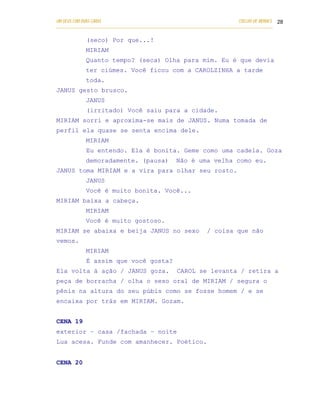 UM DEUS COM DUAS CARAS                                                       COELHO DE MORAES 28
___________________________________________________________________________________________

            (seco) Por que...!
            MIRIAM
            Quanto tempo? (seca) Olha para mim. Eu é que devia
            ter ciúmes. Você ficou com a CAROLZINHA a tarde
            toda.
JANUS gesto brusco.
            JANUS
            (irritado) Você saiu para a cidade.
MIRIAM sorri e aproxima-se mais de JANUS. Numa tomada de
perfil ela quase se senta encima dele.
            MIRIAM
            Eu entendo. Ela é bonita. Geme como uma cadela. Goza
            demoradamente. (pausa)                Não é uma velha como eu.
JANUS toma MIRIAM e a vira para olhar seu rosto.
            JANUS
            Você é muito bonita. Você...
MIRIAM baixa a cabeça.
            MIRIAM
            Você é muito gostoso.
MIRIAM se abaixa e beija JANUS no sexo                         / coisa que não
vemos.
            MIRIAM
            É assim que você gosta?
Ela volta à ação / JANUS goza.                     CAROL se levanta / retira a
peça de borracha / olha o sexo oral de MIRIAM / segura o
pênis na altura do seu púbis como se fosse homem / e se
encaixa por trás em MIRIAM. Gozam.


CENA 19
exterior – casa /fachada – noite
Lua acesa. Funde com amanhecer. Poético.


CENA 20
 