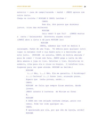 UM DEUS COM DUAS CARAS                                                       COELHO DE MORAES 29
___________________________________________________________________________________________

exterior - casa de campo/varanda – manhã – JANUS aprece com
outra carta.
Chega na cozinha / MIRIAM E CAROL lancham /
                                   CAROL
                                   Bom dia. Até parece que dormimos
juntos. (riso das mulheres)
                                   MIRIAM
                                   Saiu cedo! O que foi?                 (JANUS mostra
a   carta / balançando)               Aconteceu alguma coisa?
(JANUS abre a carta e dá para MIRIAM ler)
                                 MIRIAM
                               JANUS, sabemos que você se dedica à
sacanagem. Padre de uma figa.                    Vá embora para qualquer outro
lugar ou matamos você e sua madre puta e a menininha que
está junto.         [MIRIAM        se assusta, CAROL se mostra abalada /
para de comer / ficam sem fala. JANUS pega a carta da mão
dela amassa e joga no lixo. Detalhar o lixo. Encosta-se no
armário, olha para ela e cruza os braços.                           O telefone toca.
Suspense para ver quem atende. MIRIAM se decide.)
            MIRIAM
              (...) Não. (...) Não. Ele me garantiu. O Arcebispo?
            (...) Certeza? (...) Grave isso… acusação grave.
            Espero que         tenha provas, senão...
            CAROL
            MIRIAM       me falou que sempre foram amantes… desde
            jovens…
            JANUS (atento à conversa                 de Miriam ao fone)
            É…
            MIRIAM
            A DORA não tem relação nenhuma comigo… pouco nos
            vemos. Pode ter sido qualquer um.
            CAROL
            É apaixonado por ela… por que são da igreja, então?
            MIRIAM
 