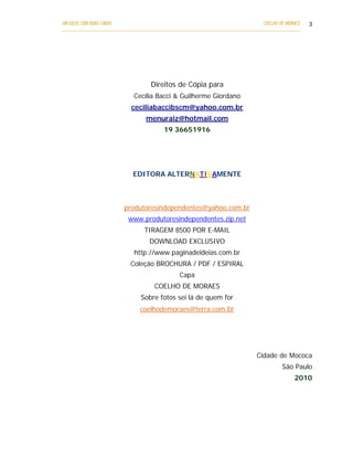 UM DEUS COM DUAS CARAS                                                       COELHO DE MORAES   3
___________________________________________________________________________________________




                                  Direitos de Cópia para
                           Cecília Bacci & Guilherme Giordano
                          ceciliabaccibscm@yahoo.com.br
                                menuraiz@hotmail.com
                                       19 36651916




                           EDITORA ALTERNATIVAMENTE



                        produtoresindependentes@yahoo.com.br
                         www.produtoresindependentes.zip.net
                               TIRAGEM 8500 POR E-MAIL
                                 DOWNLOAD EXCLUSIVO
                            http://www.paginadeideias.com.br
                          Coleção BROCHURA / PDF / ESPIRAL
                                             Capa
                                   COELHO DE MORAES
                              Sobre fotos sei lá de quem for
                              coelhodemoraes@terra.com.br




                                                                           Cidade de Mococa
                                                                                     São Paulo
                                                                                          2010
 