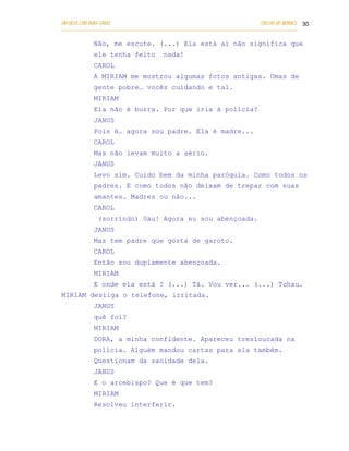 UM DEUS COM DUAS CARAS                                                       COELHO DE MORAES 30
___________________________________________________________________________________________

            Não, me escute. (...) Ela está aí não significa que
            ele tenha feito            nada!
            CAROL
            A MIRIAM me mostrou algumas fotos antigas. Umas de
            gente pobre… vocês cuidando e tal.
            MIRIAM
            Ela não é burra. Por que iria à polícia?
            JANUS
            Pois é… agora sou padre. Ela é madre...
            CAROL
            Mas não levam muito a sério.
            JANUS
            Levo sim. Cuido bem da minha paróquia. Como todos os
            padres. E como todos não deixam de trepar com suas
            amantes. Madres ou não...
            CAROL
              (sorrindo) Uau! Agora eu sou abençoada.
            JANUS
            Mas tem padre que gosta de garoto.
            CAROL
            Então sou duplamente abençoada.
            MIRIAM
            E onde ela está ? (...) Tá. Vou ver... (...) Tchau.
MIRIAM desliga o telefone, irritada.
            JANUS
            quê foi?
            MIRIAM
            DORA, a minha confidente. Apareceu tresloucada na
            polícia. Alguém mandou cartas para ela também.
            Questionam da sanidade dela.
            JANUS
            E o arcebispo? Que é que tem?
            MIRIAM
            Resolveu interferir.
 