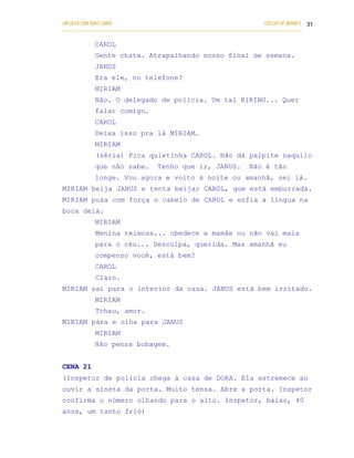 UM DEUS COM DUAS CARAS                                                       COELHO DE MORAES 31
___________________________________________________________________________________________

            CAROL
            Gente chata. Atrapalhando nosso final de semana.
            JANUS
            Era ele, no telefone?
            MIRIAM
            Não. O delegado de policia. Um tal KIRINO... Quer
            falar comigo.
            CAROL
            Deixa isso pra lá MIRIAM…
            MIRIAM
            (séria) Fica quietinha CAROL. Não dá palpite naquilo
            que não sabe.           Tenho que ir, JANUS.               Não é tão
            longe. Vou agora e volto à noite ou amanhã, sei lá.
MIRIAM beija JANUS e tenta beijar CAROL, que está emburrada.
MIRIAM puxa com força o cabelo de CAROL e enfia a língua na
boca dela.
            MIRIAM
            Menina teimosa... obedece a mamãe ou não vai mais
            para o céu... Desculpa, querida. Mas amanhã eu
            compenso você, está bem?
            CAROL
            Claro.
MIRIAM sai para o interior da casa. JANUS está bem irritado.
            MIRIAM
            Tchau, amor.
MIRIAM pára e olha para JANUS
            MIRIAM
            Não pensa bobagem.


CENA 21
(Inspetor de policia chega à casa de DORA. Ela estremece ao
ouvir a sineta da porta. Muito tensa. Abre a porta. Inspetor
confirma o número olhando para o alto. Inspetor, baixo, 40
anos, um tanto frio)
 