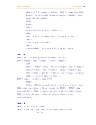 UM DEUS COM DUAS CARAS                                                       COELHO DE MORAES 34
___________________________________________________________________________________________

            biquíni. A filmagem continua) Está frio... não está?
            (pausa) me fala mais dessa coisa de religião? Você
            gosta de ser padre?
            JANUS
            Gosto.
            CAROL
            E. MIRIAM gosta de ser freira...
            JANUS
            Isso já é outra historia... Antiga historia...
            CAROL
            O que é que aconteceu?
            JANUS
            (desconversa) Acho que é hora de voltarmos...


CENA 23
exterior – avenida perto despenhadeiro – dia
TADEU caminha pela encosta / DORA o persegue
            DORA
            Cansei, TADEU. Chega. Vou contar para ela. Cansei de
            esconder tudo isso. Cansei de ficar esperando que
            você decida o que fazer comigo. Eu quero... eu quero
            agora... eu não agüento mais...
TADEU para e se volta para DORA
            TADEU
            Conta, ué!! Esse problema é teu. O meu é negar tudo.
DORA pega uma pedra e dá na cabeça do TADEU.                             TADEU cai,
ensangüentado. DORA se aproxima dele e vê que está morto.
DORA se joga de cara contra um moirão. Grita e cai,
ensangüentada.


CENA 24
exterior - fazenda – dia
URIAS e MIRIAM conversam. URIAS bebe refrigerante.
                            URIAS
 