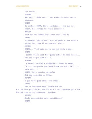 UM DEUS COM DUAS CARAS                                                       COELHO DE MORAES 35
___________________________________________________________________________________________

            Foi assim.
            MIRIAM
            Não sei... pode ser... não acredito muito nesta
            historia.
            URIAS
            Eu conheço DORA. Ela é lunática... sei que foi
            assim. Ela sempre foi meio delirante.
            MÁRCIA
            Você não me chamou aqui para isso, não é?
            URIAS
            (cortando) Sei do que falo. E, depois, ela nada é
            minha. Só tinha lá um segredo                    que...
            MIRIAM
            URIAS... Você sabe muito bem que DORA o ama.
            URIAS
              (calmo outra vez) Não quero saber de nada disso...
            não era o que DORA dizia.
            MIRIAM
              A melhor solução é esquecer... como eu mesma
            faço... só queria que DORA fosse um pouco feliz...
            nada mais...
            URIAS (leve sorriso de mofa)
            Sei dos segredos de DORA.
            MIRIAM
            O que você quer dizer com isso?
            URIAS
            Sei de segredos seus, madre MIRIAM.
MIRIAM olha para URIAS, que estende o refrigerante para ela.
MIRIAM toma do refrigerante. Devolve.
            MIRIAM
            Serão necessários mais sacrifícios?
            URIAS
 