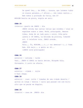 UM DEUS COM DUAS CARAS                                                       COELHO DE MORAES 36
___________________________________________________________________________________________

            De quem? Seu... de DORA... nossos, que lavamos todos
            os nossos pecados...? afinal... não somos santos...
            Nem temos a proteção da Cúria, não é?
MIRIAM hesita um pouco, engole em seco.


CENA 25
interior– quarto de JANUS – dia
            JANUS retoma das cartas várias que recebeu / elas se
            espalham sobre a cama. Relê, preocupado. Amassa
            todas. Anda de um lado para o outro. Olha pela
            janela e vê CAROL, na beirada da piscina, tomando
            sol. O telefone toca. JANUS atende.
            JANUS
            Fala... Ôi, MIRIAM.... (...) vai demorar? (...) Tudo
            bem. Até mais... a gente se vê...
            (JANUS está preocupado)


CENA 26
exterior - estrada – tarde
Taxi.. JANUS E CAROL no banco detrás. Ninguém fala.
Paisagens. O carro se afasta.


CENA 27
exterior – cidade -              noite
O Taxi chega.
CENA 28
exterior – ruas– noite / tomadas de uma cidade deserta /
gritos ao longe / música / carro que passam com som muito
alto que se perde em doppler.


CENA 29
interior - casa de             JANUS– dia
 