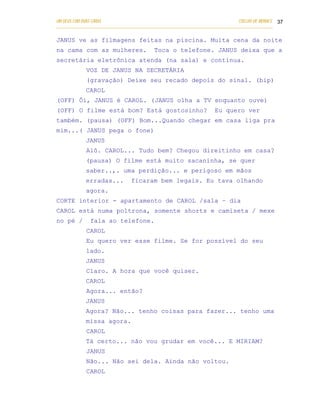 UM DEUS COM DUAS CARAS                                                       COELHO DE MORAES 37
___________________________________________________________________________________________

JANUS ve as filmagens feitas na piscina. Muita cena da noite
na cama com as mulheres.                 Toca o telefone. JANUS deixa que a
secretária eletrônica atenda (na sala) e continua.
            VOZ DE JANUS NA SECRETÁRIA
            (gravação) Deixe seu recado depois do sinal. (bip)
            CAROL
(OFF) Ôi, JANUS é CAROL. ( JANUS olha a TV enquanto ouve)
(OFF) O filme está bom? Está gostosinho?                           Eu quero ver
também. (pausa) (OFF) Bom...Quando chegar em casa liga pra
mim...( JANUS pega o fone)
            JANUS
            Alô. CAROL... Tudo bem? Chegou direitinho em casa?
            (pausa) O filme está muito sacaninha, se quer
            saber..,. uma perdição... e perigoso em mãos
            erradas...         ficaram bem legais. Eu tava olhando
            agora.
CORTE interior - apartamento de CAROL /sala – dia
CAROL está numa poltrona, somente shorts e camiseta / mexe
no pé /       fala ao telefone.
            CAROL
            Eu quero ver esse filme. Se for possível do seu
            lado.
            JANUS
            Claro. A hora que você quiser.
            CAROL
            Agora... então?
            JANUS
            Agora? Não... tenho coisas para fazer... tenho uma
            missa agora.
            CAROL
            Tá certo... não vou grudar em você... E MIRIAM?
            JANUS
            Não... Não sei dela. Ainda não voltou.
            CAROL
 