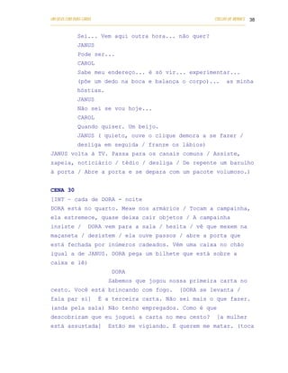 UM DEUS COM DUAS CARAS                                                       COELHO DE MORAES 38
___________________________________________________________________________________________

            Sei... Vem aqui outra hora... não quer?
            JANUS
            Pode ser...
            CAROL
            Sabe meu endereço... é só vir... experimentar...
            (põe um dedo na boca e balança o corpo)...                            as minha
            hóstias.
            JANUS
            Não sei se vou hoje...
            CAROL
            Quando quiser. Um beijo.
            JANUS ( quieto, ouve o clique demora a se fazer /
            desliga em seguida / franze os lábios)
JANUS volta à TV. Passa para os canais comuns / Assiste,
zapeia, noticiário / tédio / desliga / De repente um barulho
à porta / Abre a porta e se depara com um pacote volumoso.)


CENA 30
[INT – cada de DORA - noite
DORA está no quarto. Mexe nos armários / Tocam a campainha,
ela estremece, quase deixa cair objetos / A campainha
insiste /        DORA vem para a sala / hesita / vê que mexem na
maçaneta / desistem / ela ouve passos / abre a porta que
está fechada por inúmeros cadeados. Vêm uma caixa no chão
igual a de JANUS. DORA pega um bilhete que está sobre a
caixa e lê)
                            DORA
                           Sabemos que jogou nossa primeira carta no
cesto. Você está brincando com fogo.                        [DORA se levanta /
fala par si]          É a terceira carta. Não sei mais o que fazer.
(anda pela sala) Não tenho empregados. Como é que
descobriram que eu joguei a carta no meu cesto?                               [a mulher
está assustada]            Estão me vigiando. E querem me matar. (toca
 