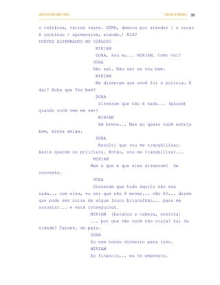 UM DEUS COM DUAS CARAS                                                       COELHO DE MORAES 39
___________________________________________________________________________________________

o telefone, várias vezes. DORA, demora por atender / o tocar
é contínuo / apreensiva, atende.) Alô?
CORTES ALTERNADOS NO DIÁLOGO
                                   MIRIAM
                                   DORA, sou eu... MIRIAM. Como vai?
                                 DORA
                                 Não sei. Não sei se vou bem.
                                   MIRIAM
                                   Me disseram que você foi à polícia. E
daí? Acha que fez bem?
                                   DORA
                                    Disseram que não é nada... (pausa)
quando você vem me ver?
                                    MIRIAM
                                    Em breve... Mas eu quero você esteja
bem, minha amiga.
                                   DORA
                                    Resolvi que vou me tranqüilizar.
Assim querem os policiais. Então, vou me tranqüilizar...
                                 MIRIAM
                               Mas o que é que eles disseram?                     De
concreto.
                                 DORA
                                 Disseram que tudo aquilo não era
nada... com eles, eu sei que não é mesmo... não é?... dizem
que pode ser coisa de algum louco brincalhão... para me
assustar... e está conseguindo.
                               MIRIAM       [balança a cabeça, ansiosa]
                               ... por que não você não viaja? Sai da
cidade? Talvez, do país.
                               DORA
                               Eu nem tenho dinheiro para isso.
                               MIRIAM
                               Eu financio... eu te empresto.
 