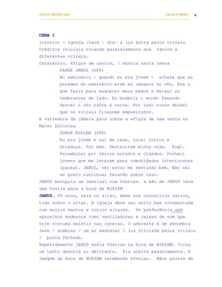 UM DEUS COM DUAS CARAS                                                       COELHO DE MORAES   4
___________________________________________________________________________________________




CENA 1
interior - igreja /nave – dia– a luz entra pelos vitrais
Créditos iniciais rolando paralelamente aos                             vários e
diferentes vitrais.
Ostensório. Efígie de santos, / música sacra tensa
            PADRE JANUS (OFF)
            No seminário – quando eu era jovem -                          achava que as
            paredes do seminário eram as imagens do céu. Era o
            que fazia para esquecer meus medos e deixar as
            lembranças de lado. Eu mudaria o mundo fazendo
            descer o céu sobre a terra. Por isso nunca deixei
            que os vitrais ficassem empoeirados.
A varredura da câmera para sobre a efígie de uma santa ou
Mater Dolorosa
            SOROR MIRIAM (OFF)
            Eu era jovem e sai de casa. Lutei contra a
            ditadura. Fui mãe. Destruíram minha vida.                             Fugi.
            Perambulei por vários estados e cidades. Conheci
            jovens que me levaram para comunidades interioranas
            (pausa). JANUS, não estou me sentindo bem. Não sei
            se quero continuar falando sobre isso.
JANUS manipula um castiçal com hóstias. a mão de JANUS leva
uma hóstia para a boca de MIRIAM
JANUS, 40 anos, está no altar, mexe nos utensílios sacros,
tudo sobre o altar. A igreja deve ser muito bem ornamentada
com muitos santos e outros altares.                        De preferência sem
aparelhos modernos como ventiladores e caixas de som que
hoje costuma existir nas igrejas. O ambiente é de penumbra
leve / sombras / um ar medieval / luz filtrada pelos vitrais
/   porta fechada.
Repetidamente JANUS enfia hóstias na boca de MIRIAM. Coisa
um tanto doentia ou delirante.                     Ela aceita passivamente. A
imagem da boca de MIRIAM recebendo hóstias.                             Mãos postas de
 