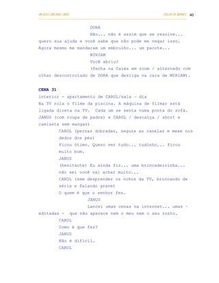 UM DEUS COM DUAS CARAS                                                       COELHO DE MORAES 40
___________________________________________________________________________________________

                               DORA
                               Não... não é assim que se resolve...
quero sua ajuda e você sabe que não pode me negar isso.
Agora mesmo me mandaram um embrulho... um pacote...
                               MIRIAM
                               Você abriu?
                               (fecha na Caixa em zoom / alternado com
olhar descontrolado de DORA que desliga na cara de MIRIAM).


CENA 31
interior - apartamento de CAROL/sala – dia
Na TV rola o filme da piscina. A máquina de filmar está
ligada direta na TV.               Cada um se senta numa ponta do sofá.
JANUS (com roupa de padre) e CAROL / descalça / short e
camiseta sem mangas)
            CAROL (pernas dobradas, segura as canelas e mexe nos
            dedos dos pés)
            Ficou ótimo. Quero ver tudo... tudinho... Ficou
            muito bom.
            JANUS
            (hesitante) Eu ainda fiz... uma brincadeirinha...
            não sei você vai achar muito...
            CAROL (sem desprender os olhos da TV, brincando de
            séria e falando grave)
            O quem é que o senhor fez.
                              JANUS
                              Lancei umas cenas na internet... umas –
editadas -         que não aparece nem o meu nem o seu rosto.
            CAROL
            Como é que fez?
            JANUS
            Não é difícil.
            CAROL
 