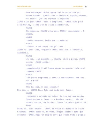 UM DEUS COM DUAS CARAS                                                       COELHO DE MORAES 41
___________________________________________________________________________________________

            Que sacanagem. Muita gente vai bater uminha por
            nossa causa?          (CAROL tira a camiseta, rápido, mostra
            os seios)         Que tal repetir a façanha?
JANUS olha para CAROL. Toca a campainha.                          CAROL olha pelo
olho-mágico,          ainda com os seios descobertos.
            CAROL
            Um momento. (CAROL olha para JANUS, preocupada). É
            PEDRO.
            JANUS
            (muito nervoso) Tenho que ir embora.
            CAROL
            (coloca a camiseta) Sai por trás.
JANUS vai para trás, enquanto CAROL recoloca                             a camiseta.
campainha.
            CAROL
            Já vai... um momento... (CAROL                     abre a porta. PEDRO
            entra.       JANUS espia.)
            PEDRO
            (examinando) E aí? Vamos pegar um quarto, belezura?
            (agarra CAROL)
            CAROL
            (um pouco surpresa) A cama tá desarrumada. Nem sei
            se     é hora.
            PEDRO
            Não faz mal. E isso importa?
Ela sorri.         JANUS fica fulo mas nada pode fazer.
            CAROL
            (olhando o relógio de pulso) Eu vou dar uma saída.
            Tenho coisas a fazer... a banda., sabe...                            Não dá
            PEDRO, na boa, me larga... Volta lá pelas quatro, tá
            bom?
PEDRO cai fora amuado.                CAROL se volta na direção da saída
traseira. JANUS aparece. Nervoso. Braços abertos como que
cobrando. CAROL pega um roupão leve que cobre tudo / pega a
 